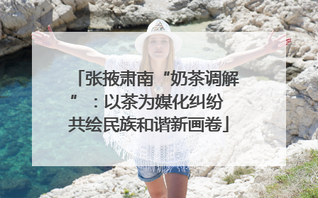 张掖肃南“奶茶调解”：以茶为媒化纠纷 共绘民族和谐新画卷