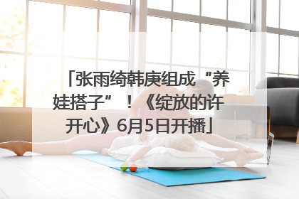 张雨绮韩庚组成“养娃搭子”！《绽放的许开心》6月5日开播