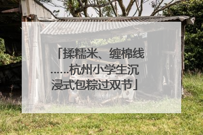 揉糯米、缠棉线……杭州小学生沉浸式包粽过双节