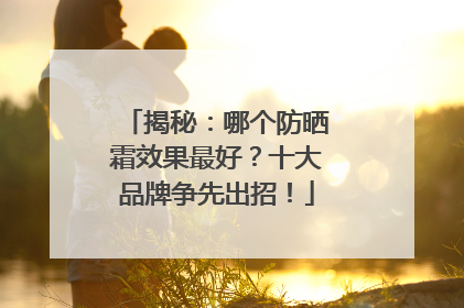 揭秘：哪个防晒霜效果最好？十大品牌争先出招！