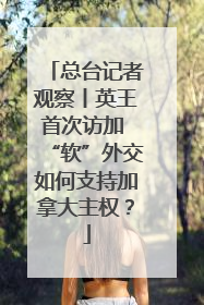 总台记者观察丨英王首次访加 “软”外交如何支持加拿大主权？