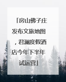 房山佛子庄发布文旅地图，君澜度假酒店今年下半年试运营