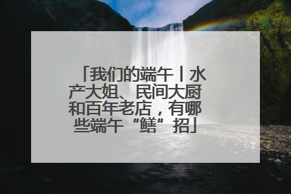 我们的端午丨水产大姐、民间大厨和百年老店，有哪些端午“鳝”招