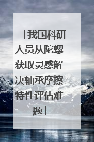 我国科研人员从陀螺获取灵感解决轴承摩擦特性评估难题