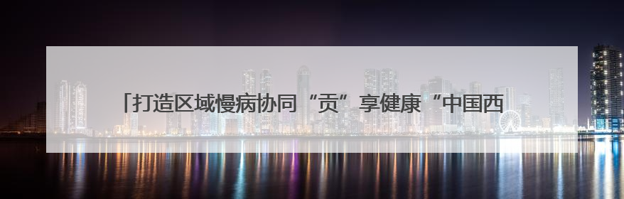 打造区域慢病协同“贡”享健康“中国西部方案” 国家科技重大专项落地自贡