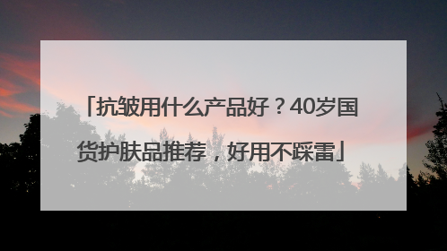 抗皱用什么产品好？40岁国货护肤品推荐，好用不踩雷