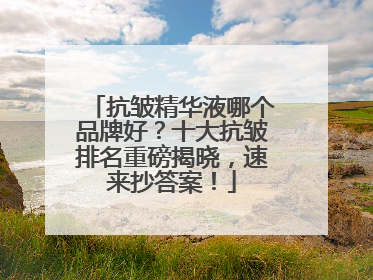 抗皱精华液哪个品牌好？十大抗皱排名重磅揭晓，速来抄答案！