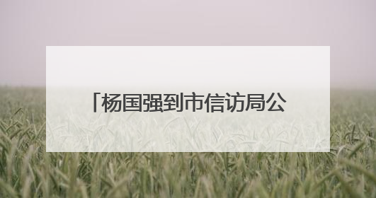 杨国强到市信访局公开接访 扎实做好信访工作 用心用情用力解决好群众急难愁盼