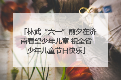 林武“六一”前夕在济南看望少年儿童 祝全省少年儿童节日快乐