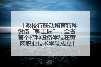 政校行联动培育特种设备“新工匠”，全省首个特种设备学院在黄冈职业技术学院成立