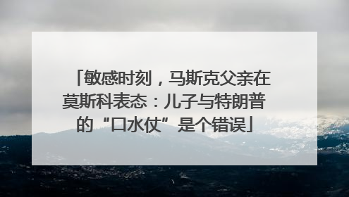 敏感时刻，马斯克父亲在莫斯科表态：儿子与特朗普的“口水仗”是个错误