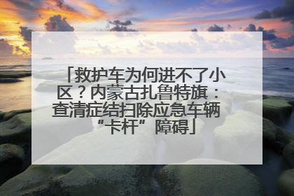 救护车为何进不了小区？内蒙古扎鲁特旗：查清症结扫除应急车辆“卡杆”障碍