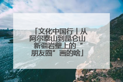 文化中国行丨从阿尔泰山到昆仑山 新疆岩壁上的“朋友圈”画的啥