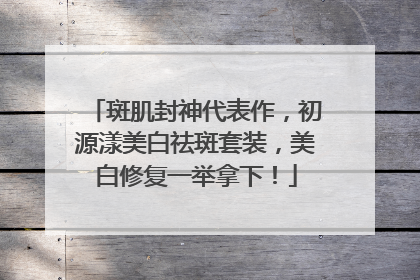 斑肌封神代表作，初源漾美白祛斑套装，美白修复一举拿下！