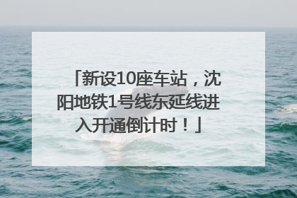 新设10座车站，沈阳地铁1号线东延线进入开通倒计时！