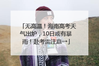 无高温！海南高考天气出炉，10日或有暴雨！赴考需注意→