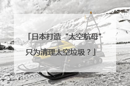 日本打造“太空航母”只为清理太空垃圾？