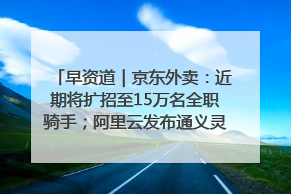 早资道｜京东外卖：近期将扩招至15万名全职骑手；阿里云发布通义灵码AI IDE