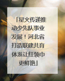 星火传递推动少先队事业发展！河北省打造联建共育体系让红领巾更鲜艳