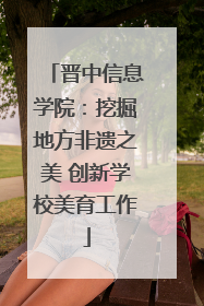 晋中信息学院：挖掘地方非遗之美 创新学校美育工作
