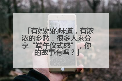 有妈妈的味道，有浓浓的乡愁，很多人来分享“端午仪式感”，你的故事有吗？