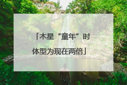 木星“童年”时体型为现在两倍