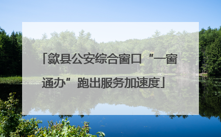 歙县公安综合窗口“一窗通办”跑出服务加速度