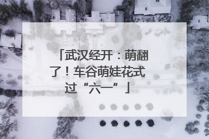 武汉经开：萌翻了！车谷萌娃花式过“六一”