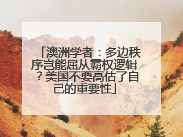 澳洲学者：多边秩序岂能屈从霸权逻辑？美国不要高估了自己的重要性