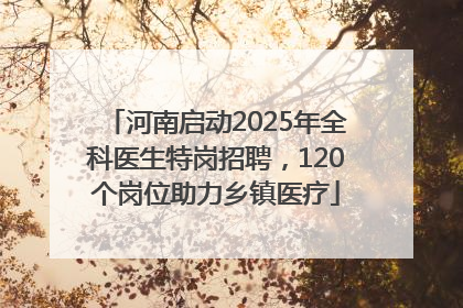 河南启动2025年全科医生特岗招聘，120个岗位助力乡镇医疗