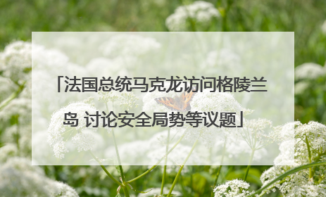 法国总统马克龙访问格陵兰岛 讨论安全局势等议题
