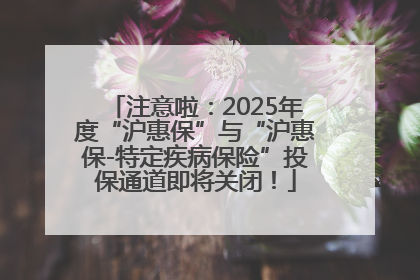 注意啦：2025年度“沪惠保”与“沪惠保-特定疾病保险”投保通道即将关闭！