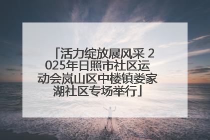 活力绽放展风采 2025年日照市社区运动会岚山区中楼镇娄家湖社区专场举行