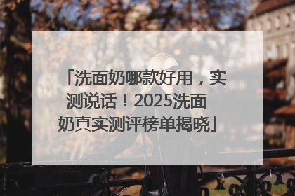 洗面奶哪款好用，实测说话！2025洗面奶真实测评榜单揭晓
