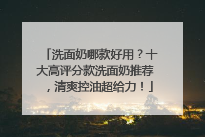 洗面奶哪款好用？十大高评分款洗面奶推荐，清爽控油超给力！