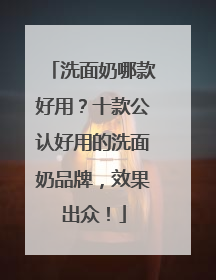 洗面奶哪款好用？十款公认好用的洗面奶品牌，效果出众！