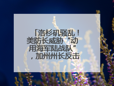 洛杉矶骚乱！美防长威胁“动用海军陆战队”，加州州长反击：精神错乱
