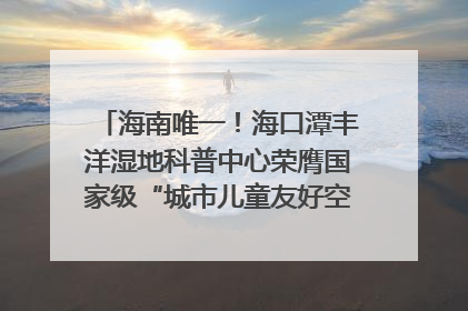 海南唯一！海口潭丰洋湿地科普中心荣膺国家级“城市儿童友好空间建设园区”称号