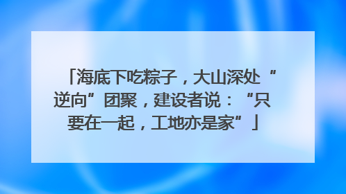 海底下吃粽子，大山深处“逆向”团聚，建设者说：“只要在一起，工地亦是家”