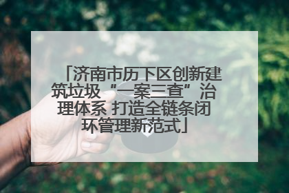 济南市历下区创新建筑垃圾“一案三查”治理体系 打造全链条闭环管理新范式