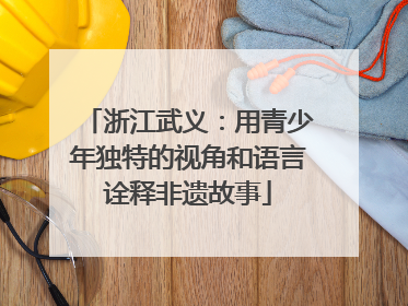 浙江武义：用青少年独特的视角和语言诠释非遗故事