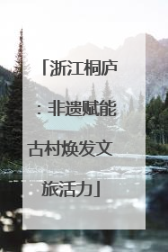 浙江桐庐：非遗赋能古村焕发文旅活力