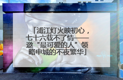 浦江灯火映初心，七十六载不了情——邀“最可爱的人”领略申城的不夜繁华