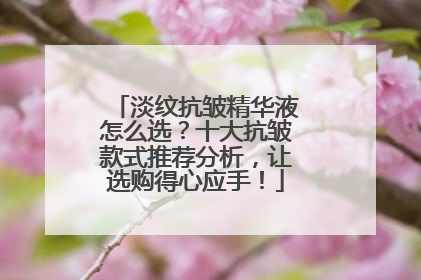 淡纹抗皱精华液怎么选？十大抗皱款式推荐分析，让选购得心应手！