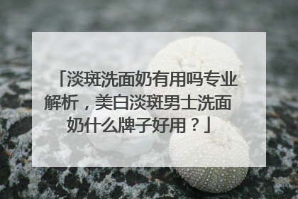 淡斑洗面奶有用吗专业解析，美白淡斑男士洗面奶什么牌子好用？