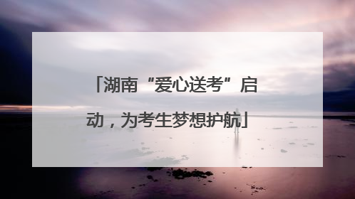 湖南“爱心送考”启动，为考生梦想护航