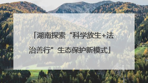 湖南探索“科学放生+法治善行”生态保护新模式