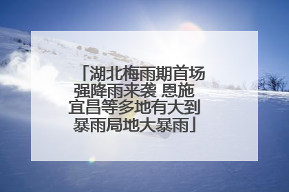 湖北梅雨期首场强降雨来袭 恩施宜昌等多地有大到暴雨局地大暴雨