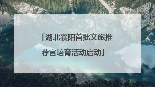 湖北襄阳首批文旅推荐官培育活动启动