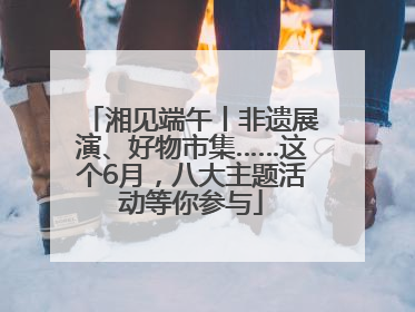 湘见端午丨非遗展演、好物市集……这个6月，八大主题活动等你参与